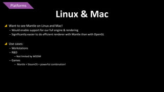 Platforms

Linux & Mac
 Want to see Mantle on Linux and Mac!
‒ Would enable support for our full engine & rendering
‒ Significantly easier to do efficient renderer with Mantle than with OpenGL

 Use cases:
‒ Workstations
‒ R&D
‒ Not limited by WDDM

‒ Games
‒ Mantle + SteamOS = powerful combination!

 