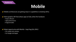 Platforms

Mobile
 Mobile architectures are getting closer in capabilities to desktop GPUs
 Want graphics API that allows apps to fully utilize the hardware
‒ Power efficient
‒ High performance
‒ Programmable

 Major opportunity with Mantle – leap frog GL4, DX11
‒ For mobile SoC vendors
‒ For Google and Apple

 