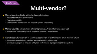 Platforms

Multi-vendor?
 Mantle is designed to be a thin hardware abstraction
‒ Not tied to AMD’s GCN architecture
‒ Forward compatible
‒ Extensions for architecture- and platform-specific functionality

 Mantle would be a much more efficient graphics API for other vendors as well
‒ Most Mantle functionality can be supported on today’s modern GPUs

 Want to see future version of Mantle supported on all platforms and on all modern GPUs!
‒ Become an active industry standard with IHVs and ISVs collaborating
‒ Enable us developers to innovate with great performance & programmability everywhere

 