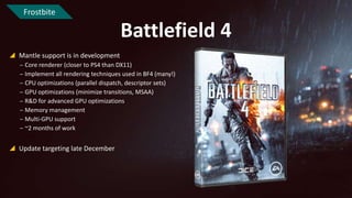 Frostbite

Battlefield 4
 Mantle support is in development
‒ Core renderer (closer to PS4 than DX11)
‒ Implement all rendering techniques used in BF4 (many!)
‒ CPU optimizations (parallel dispatch, descriptor sets)
‒ GPU optimizations (minimize transitions, MSAA)
‒ R&D for advanced GPU optimizations
‒ Memory management
‒ Multi-GPU support
‒ ~2 months of work

 Update targeting late December

 