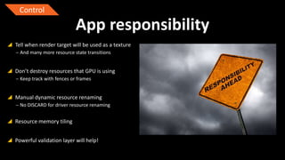 Control

App responsibility
 Tell when render target will be used as a texture
‒ And many more resource state transitions

 Don’t destroy resources that GPU is using
‒ Keep track with fences or frames

 Manual dynamic resource renaming
‒ No DISCARD for driver resource renaming

 Resource memory tiling
 Powerful validation layer will help!

 