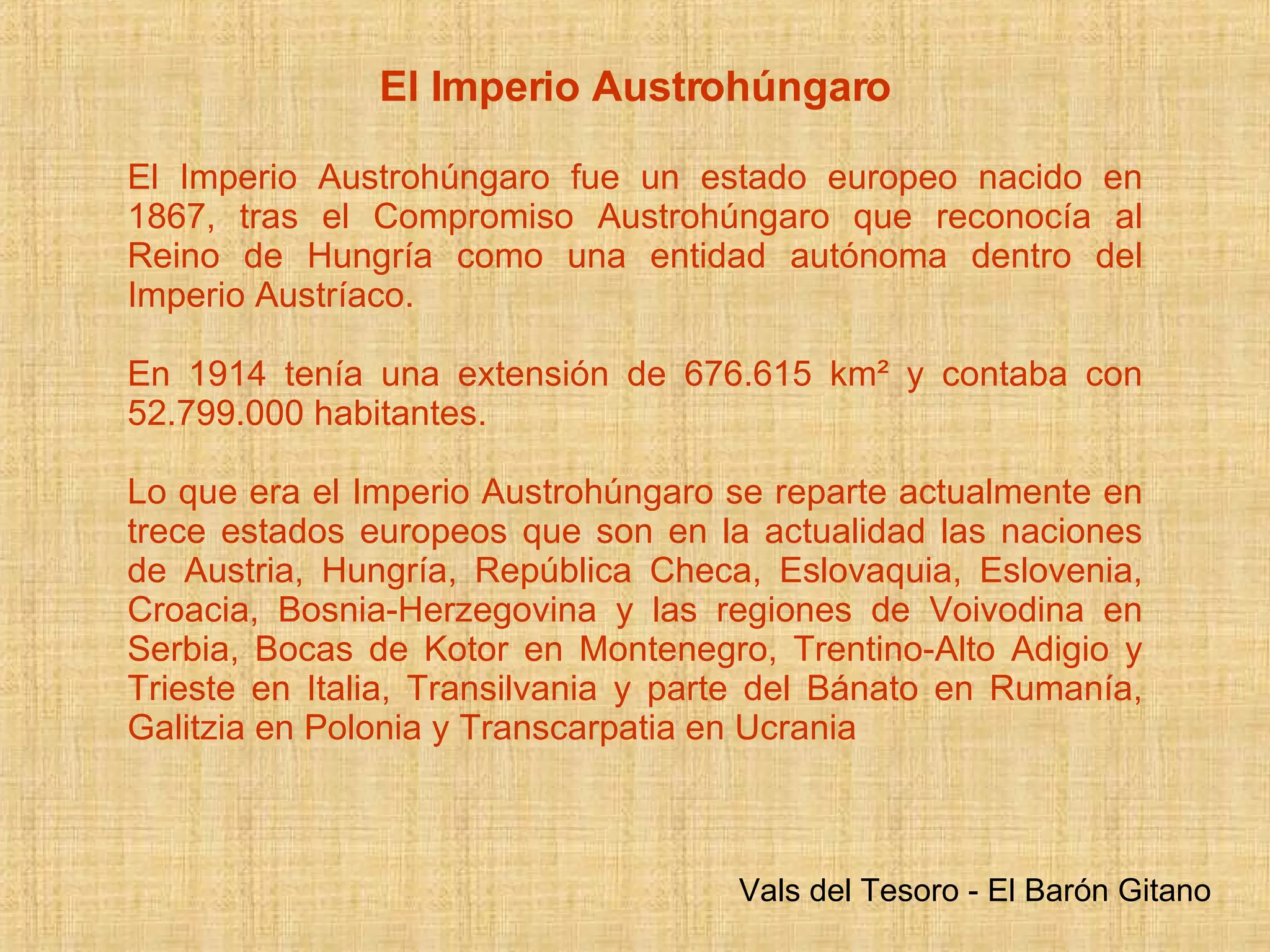 El Imperio Austrohúngaro El Imperio Austrohúngaro fue un estado europeo nacido en 1867, tras el Compromiso Austrohúngaro que reconocía al Reino de Hungría como una entidad autónoma dentro del Imperio Austríaco.  En 1914 tenía una extensión de 676,615 km² y contaba con 52.799.000 habitantes . Lo que era el Imperio Austrohúngaro se reparte actualmente en trece estados europeos que son en la actualidad las naciones de Austria, Hungría, República Checa, Eslovaquia, Eslovenia, Croacia, Bosnia-Herzegovina y las regiones de Voivodina en Serbia, Bocas de Kotor en Montenegro, Trentino-Alto Adigio y Trieste en Italia, Transilvania y parte del Bánato en Rumanía, Galitzia en Polonia y Transcarpatia en Ucrania  Vals del Tesoro - El Barón Gitano 