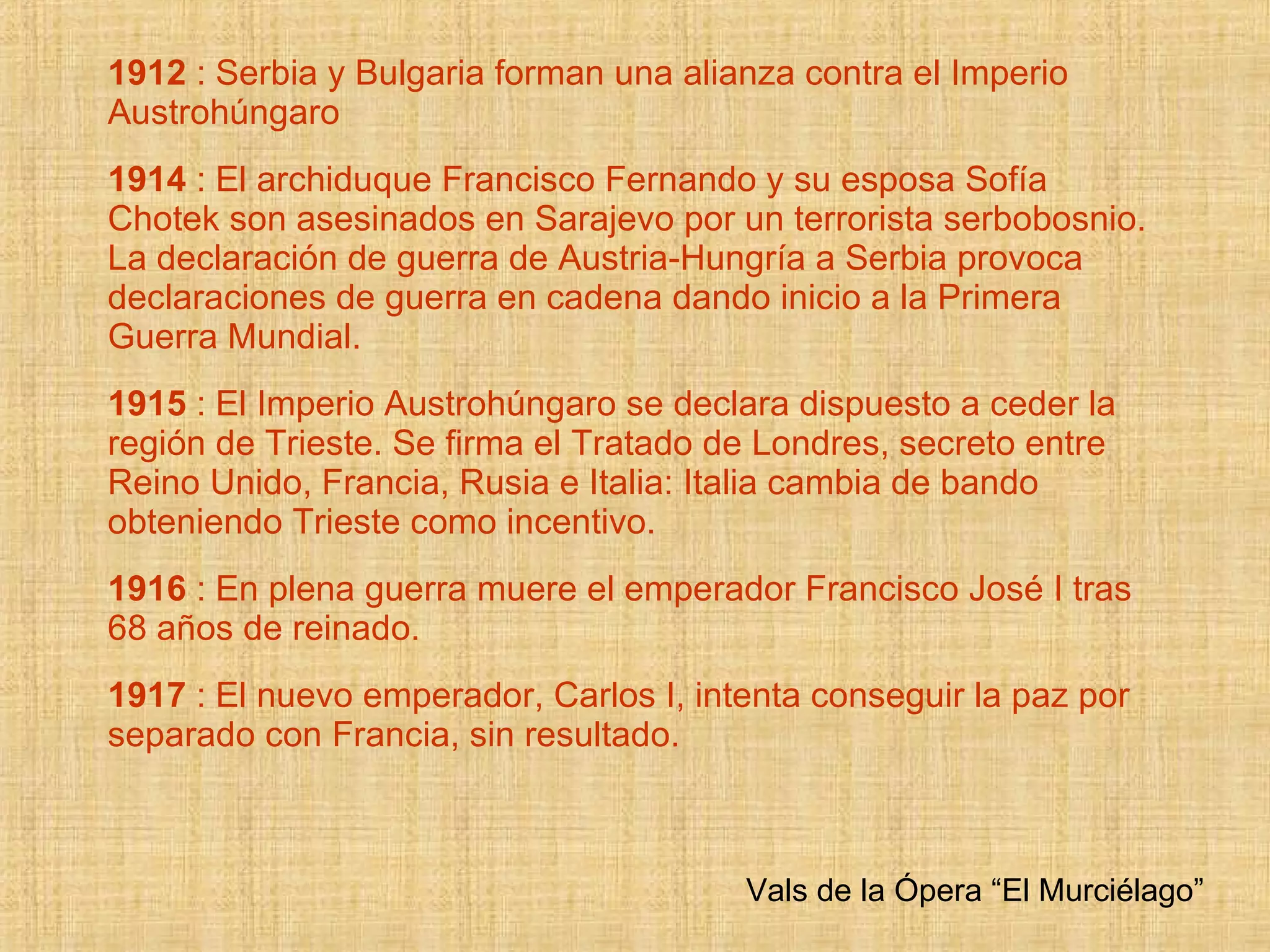 1912  : Serbia y Bulgaria forman una alianza contra el Imperio Austrohúngaro 1914  : El archiduque Francisco Fernando y su esposa Sofía Chotek son asesinados en Sarajevo  por un terrorista serbobosnio. La declaración de guerra de Austria-Hungría a Serbia provoca declaraciones de guerra en cadena dando inicio a la Primera Guerra Mundial. 1915  : El Imperio Austrohúngaro se declara dispuesto a ceder la región de Trieste. Se firma el Tratado de Londres, secreto entre Reino Unido, Francia, Rusia e Italia: Italia cambia de bando obteniendo Trieste como incentivo. 1916  : En plena guerra muere el emperador Francisco José I tras 68 años de reinado. 1917  : El nuevo emperador, Carlos I, intenta conseguir la paz por separado con Francia, sin resultado. Vals de la Ópera “El Murciélago” 
