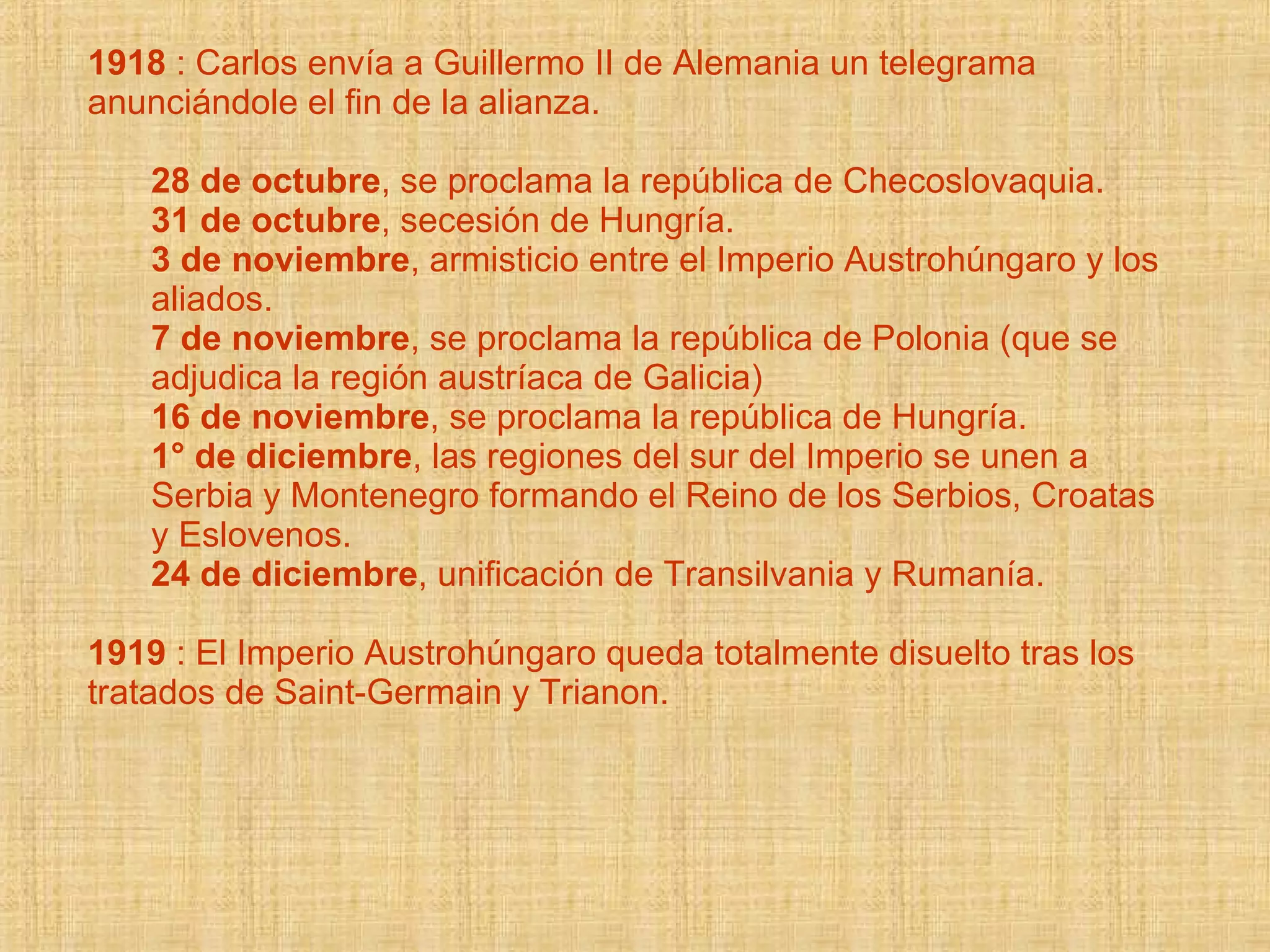 1918  : Carlos envía a Guillermo II de Alemania un telegrama anunciándole el fin de la alianza. 28 de octubre , se proclama la república de Checoslovaquia.  31 de octubre , secesión de Hungría.  3 de noviembre , armisticio entre el Imperio Austrohúngaro y los aliados.  7 de noviembre , se proclama la república de Polonia (que se adjudica la región austríaca de Galicia)  16 de noviembre , se proclama la república de Hungría.  1° de diciembre , las regiones del sur del Imperio se unen a Serbia y Montenegro formando el Reino de los Serbios, Croatas y Eslovenos.  24 de diciembre , unificación de Transilvania y Rumanía.  1919  : El Imperio Austrohúngaro queda totalmente disuelto tras los tratados de Saint-Germain y Trianon. 