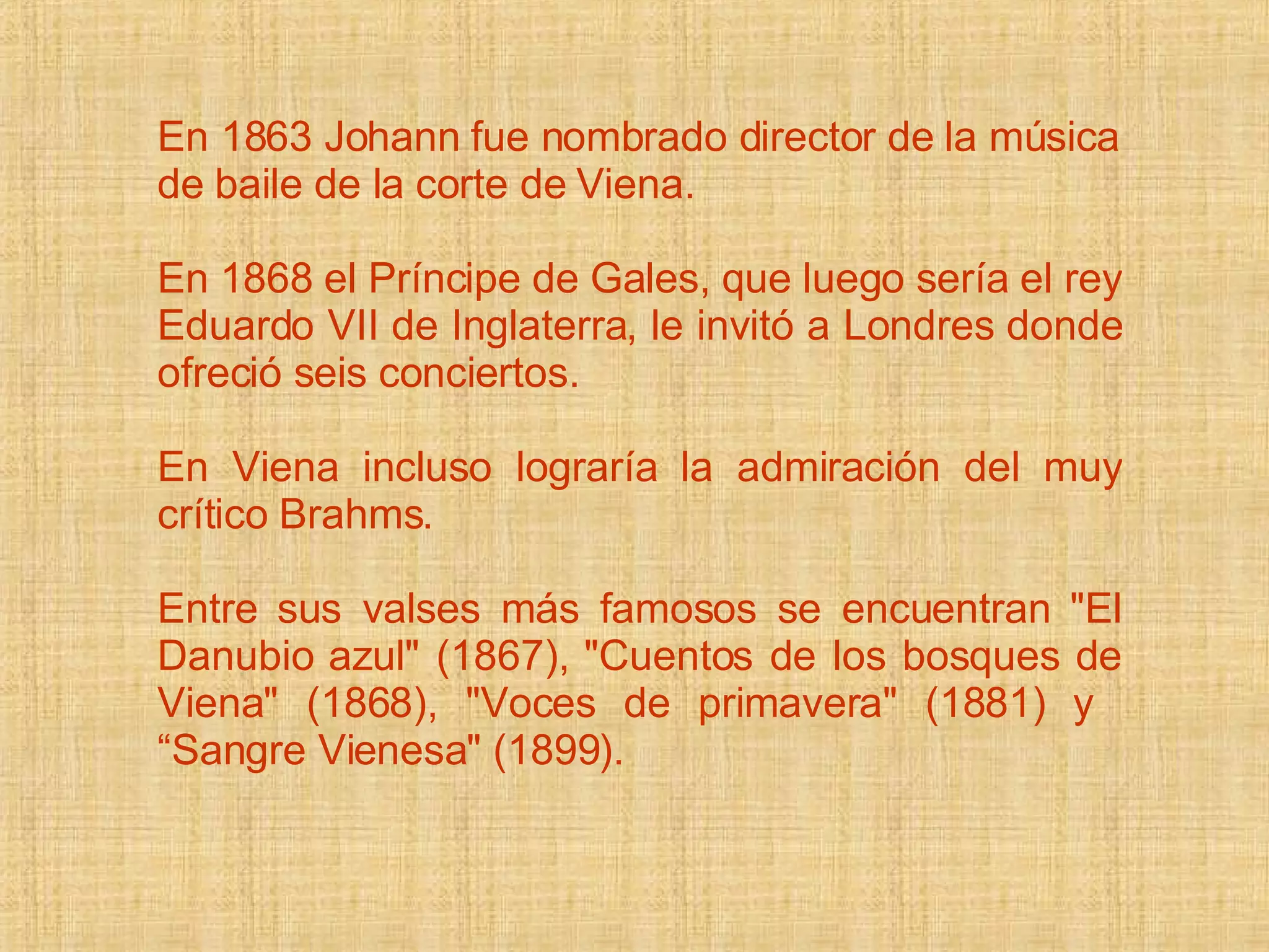 En 1863 Johann fue nombrado director de la música de baile de la corte de Viena.   En 1868 el Príncipe de Gales, que luego sería el rey Eduardo VII de Inglaterra, le invitó a Londres donde ofreció seis conciertos.  En Viena incluso lograría la admiración del muy crítico Brahms.  Entre sus valses más famosos se encuentran &quot;El Danubio azul&quot; (1867), &quot;Cuentos de los bosques de Viena&quot; (1868), &quot;Voces de primavera&quot; (1881) y  “Sangre Vienesa&quot; (1899). 