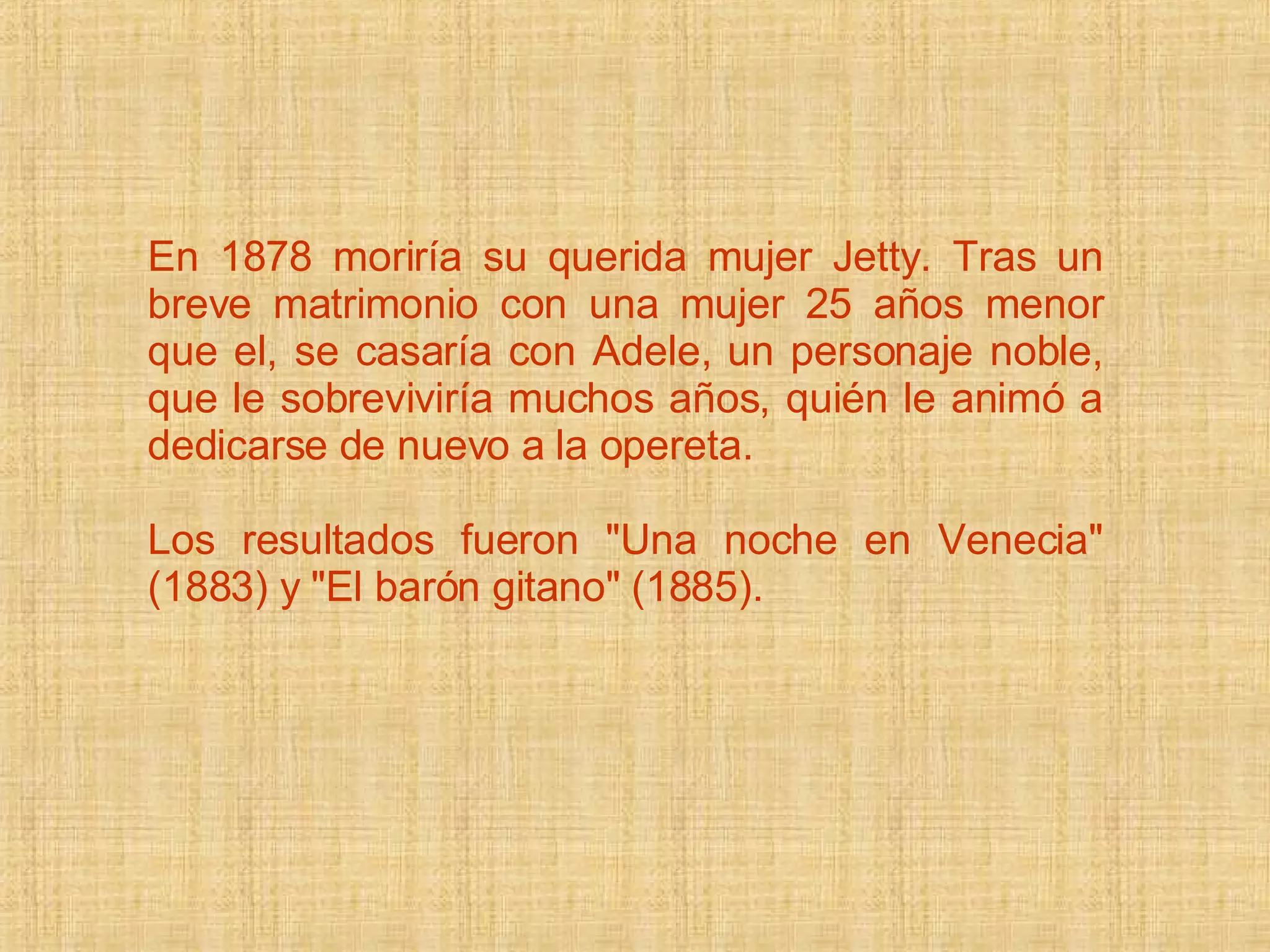 En 1878 moriría su querida mujer Jetty. Tras un breve matrimonio con una mujer 25 años menor que el, se casaría con Adele, un personaje noble, que le sobreviviría muchos años, quién le animó a dedicarse de nuevo a la opereta.  Los resultados fueron &quot;Una noche en Venecia&quot; (1883) y &quot;El barón gitano&quot; (1885).  