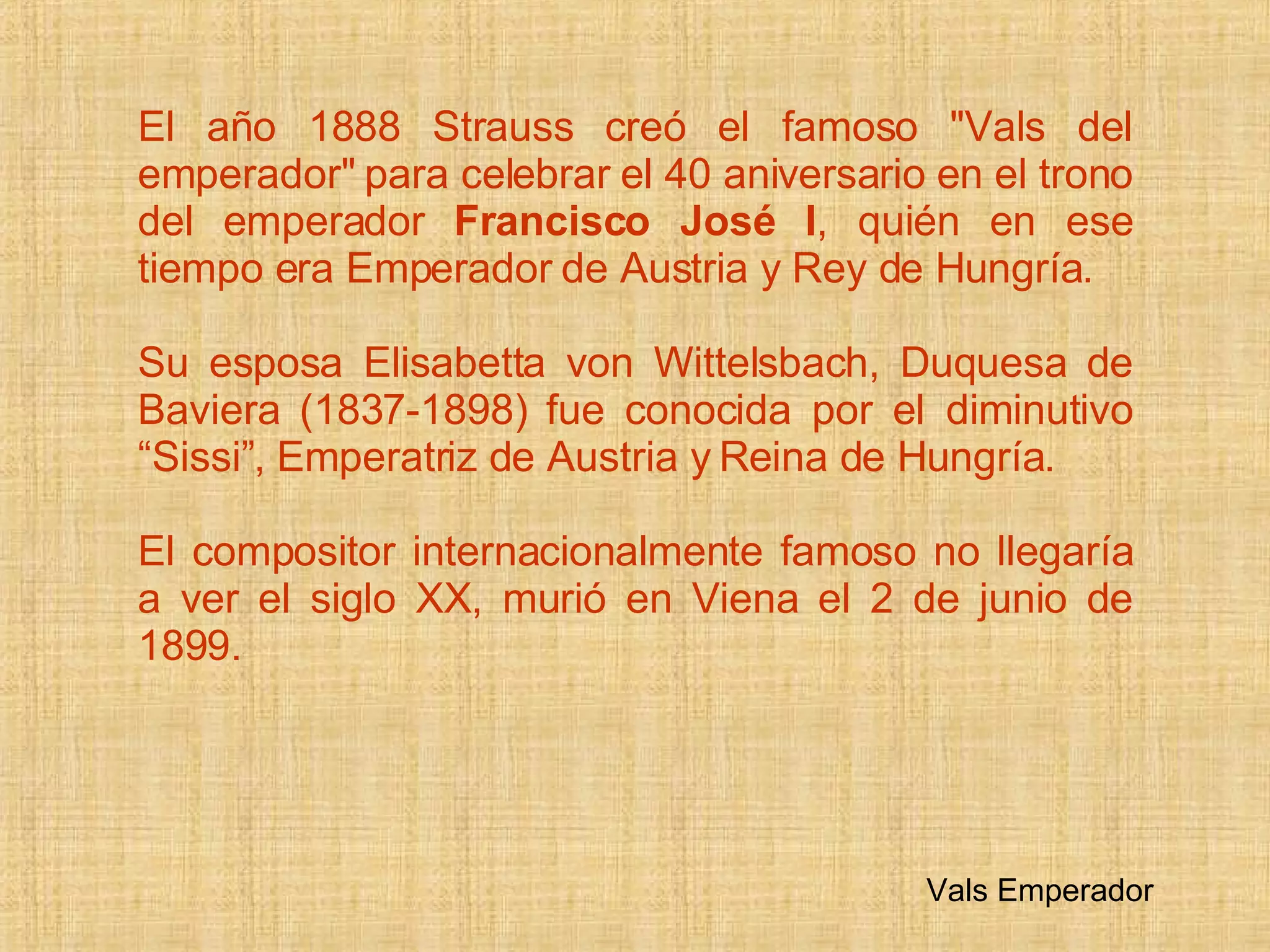 El año 1888 Strauss compuso el famoso  &quot;Vals del emperador &quot; para celebrar el 40 aniversario en el trono del emperador  Francisco José I , quién en ese tiempo era Emperador de Austria y Rey de Hungría. Su esposa Elisabetta von Wittelsbach, Duquesa de Baviera (1837-1898) fue conocida por el diminutivo  “Sissi”, Emperatriz  de Austria y Reina de Hungría.  El compositor internacionalmente famoso no llegaría a ver el siglo XX, murió en Viena el 2 de junio de 1899. Vals Emperador 