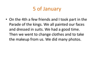 5 of January
• On the 4th a few friends and I took part in the
  Parade of the kings. We all painted our faces
  and dressed in suits. We had a good time.
  Then we went to change clothes and to take
  the makeup from us. We did many photos.
 