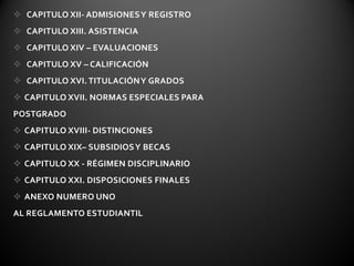  CAPITULO XII- ADMISIONES Y REGISTRO
 CAPITULO XIII. ASISTENCIA
 CAPITULO XIV – EVALUACIONES
 CAPITULO XV – CALIFICACIÓN
 CAPITULO XVI. TITULACIÓN Y GRADOS
 CAPITULO XVII. NORMAS ESPECIALES PARA
POSTGRADO
 CAPITULO XVIII- DISTINCIONES
 CAPITULO XIX– SUBSIDIOS Y BECAS
 CAPITULO XX - RÉGIMEN DISCIPLINARIO
 CAPITULO XXI. DISPOSICIONES FINALES
 ANEXO NUMERO UNO
AL REGLAMENTO ESTUDIANTIL
 