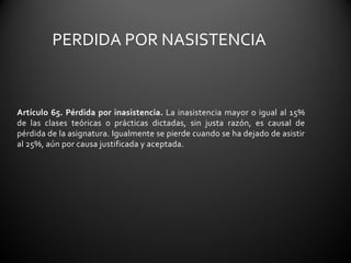PERDIDA POR NASISTENCIA


Artículo 65. Pérdida por inasistencia. La inasistencia mayor o igual al 15%
de las clases teóricas o prácticas dictadas, sin justa razón, es causal de
pérdida de la asignatura. Igualmente se pierde cuando se ha dejado de asistir
al 25%, aún por causa justificada y aceptada.
 