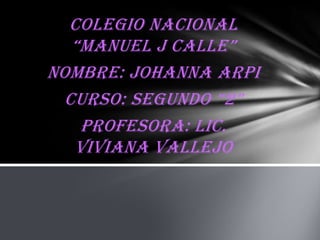 Colegio Nacional
“Manuel J Calle”
Nombre: Johanna arpi
Curso: segundo “2”
Profesora: Lic.
Viviana vallejo

 