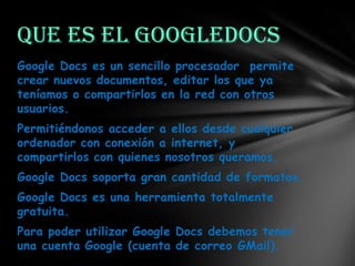 Que es el GoogleDocs
Google Docs es un sencillo procesador permite
crear nuevos documentos, editar los que ya
teníamos o compartirlos en la red con otros
usuarios.
Permitiéndonos acceder a ellos desde cualquier
ordenador con conexión a internet, y
compartirlos con quienes nosotros queramos,
Google Docs soporta gran cantidad de formatos.
Google Docs es una herramienta totalmente
gratuita.
Para poder utilizar Google Docs debemos tener
una cuenta Google (cuenta de correo GMail).

 