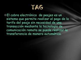 TAG
El cobre electrónico de peajes es un
sistema que permite realizar el pago de la
tarifa del peaje sin necesidad de una
transacción mediante la tecnología de
comunicación remota se puede realizar la
transferencia de manera automática.

 