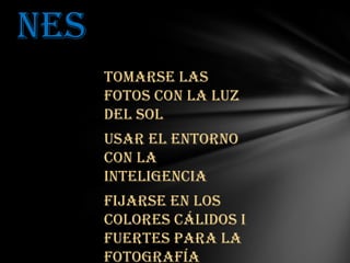 nes
Tomarse las
fotos con la luz
del sol
Usar el entorno
con la
inteligencia
Fijarse en los
colores cálidos i
fuertes para la
fotografía

 