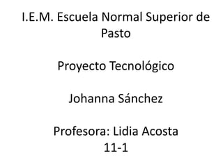 I.E.M. Escuela Normal Superior de
Pasto
Proyecto Tecnológico
Johanna Sánchez
Profesora: Lidia Acosta
11-1
 
