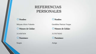 REFERENCIAS
PERSONALES
oNombre:
Miryam Alicia Valentin
oNúmero de Celular:
3114567654
oParentesco:
Suegra
oNombre:
Geraldine Patricia Vargas
oNúmero de Celular:
31376776543
oParentesco:
Amiga
 