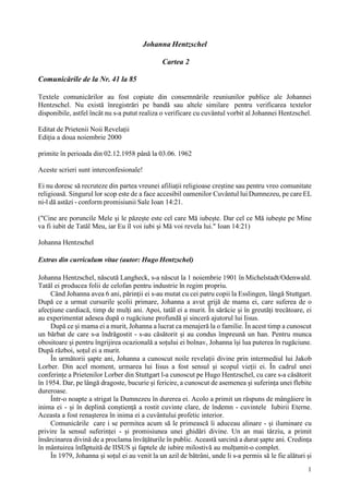 1
Johanna Hentzschel
Cartea 2
Comunicările de la Nr. 41 la 85
Textele comunicărilor au fost copiate din consemnările reuniunilor publice ale Johannei
Hentzschel. Nu există înregistrări pe bandă sau altele similare pentru verificarea textelor
disponibile, astfel încât nu s-a putut realiza o verificare cu cuvântul vorbit al Johannei Hentzschel.
Editat de Prietenii Noii Revelații
Ediția a doua noiembrie 2000
primite în perioada din 02.12.1958 până la 03.06. 1962
Aceste scrieri sunt interconfesionale!
Ei nu doresc să recruteze din partea vreunei afiliații religioase creștine sau pentru vreo comunitate
religioasă. Singurul lor scop este de a face accesibil oamenilor Cuvântul lui Dumnezeu, pe care EL
ni-l dă astăzi - conform promisiunii Sale Ioan 14:21.
("Cine are poruncile Mele și le păzește este cel care Mă iubește. Dar cel ce Mă iubește pe Mine
va fi iubit de Tatăl Meu, iar Eu îl voi iubi și Mă voi revela lui." Ioan 14:21)
Johanna Hentzschel
Extras din curriculum vitae (autor: Hugo Hentzschel)
Johanna Hentzschel, născută Langheck, s-a născut la 1 noiembrie 1901 în Michelstadt/Odenwald.
Tatăl ei producea folii de celofan pentru industrie în regim propriu.
Când Johanna avea 6 ani, părinții ei s-au mutat cu cei patru copii la Esslingen, lângă Stuttgart.
După ce a urmat cursurile școlii primare, Johanna a avut grijă de mama ei, care suferea de o
afecțiune cardiacă, timp de mulți ani. Apoi, tatăl ei a murit. În sărăcie și în greutăți trecătoare, ei
au experimentat adesea după o rugăciune profundă și sinceră ajutorul lui Iisus.
După ce și mama ei a murit, Johanna a lucrat ca menajeră la o familie. În acest timp a cunoscut
un bărbat de care s-a îndrăgostit - s-au căsătorit și au condus împreună un han. Pentru munca
obositoare și pentru îngrijirea ocazională a soțului ei bolnav, Johanna își lua puterea în rugăciune.
După război, soțul ei a murit.
În următorii șapte ani, Johanna a cunoscut noile revelații divine prin intermediul lui Jakob
Lorber. Din acel moment, urmarea lui Iisus a fost sensul și scopul vieții ei. În cadrul unei
conferințe a Prietenilor Lorber din Stuttgart l-a cunoscut pe Hugo Hentzschel, cu care s-a căsătorit
în 1954. Dar, pe lângă dragoste, bucurie și fericire, a cunoscut de asemenea și suferința unei flebite
dureroase.
Într-o noapte a strigat la Dumnezeu în durerea ei. Acolo a primit un răspuns de mângâiere în
inima ei - și în deplină conștiență a rostit cuvinte clare, de îndemn - cuvintele Iubirii Eterne.
Aceasta a fost renașterea în inima ei a cuvântului profetic interior.
Comunicările care i se permitea acum să le primească îi aduceau alinare - și iluminare cu
privire la sensul suferinței - și promisiunea unei ghidări divine. Un an mai târziu, a primit
însărcinarea divină de a proclama învățăturile în public. Această sarcină a durat șapte ani. Credința
în mântuirea înfăptuită de IISUS și faptele de iubire milostivă au mulțumit-o complet.
În 1979, Johanna și soțul ei au venit la un azil de bătrâni, unde li s-a permis să le fie alături și
 