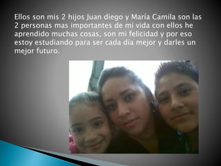 Ellos son mis 2 hijos Juan diego y María Camila son las
2 personas mas importantes de mi vida con ellos he
aprendido muchas cosas, son mi felicidad y por eso
estoy estudiando para ser cada día mejor y darles un
mejor futuro.
 