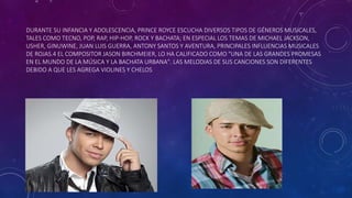 DURANTE SU INFANCIA Y ADOLESCENCIA, PRINCE ROYCE ESCUCHA DIVERSOS TIPOS DE GÉNEROS MUSICALES,
TALES COMO TECNO, POP, RAP, HIP-HOP, ROCK Y BACHATA; EN ESPECIAL LOS TEMAS DE MICHAEL JACKSON,
USHER, GINUWINE, JUAN LUIS GUERRA, ANTONY SANTOS Y AVENTURA, PRINCIPALES INFLUENCIAS MUSICALES
DE ROJAS.4 EL COMPOSITOR JASON BIRCHMEIER, LO HA CALIFICADO COMO "UNA DE LAS GRANDES PROMESAS
EN EL MUNDO DE LA MÚSICA Y LA BACHATA URBANA". LAS MELODIAS DE SUS CANCIONES SON DIFERENTES
DEBIDO A QUE LES AGREGA VIOLINES Y CHELOS.
 
