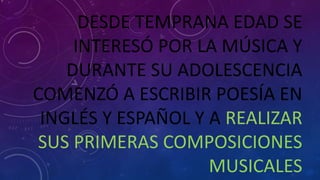 DESDE TEMPRANA EDAD SE
INTERESÓ POR LA MÚSICA Y
DURANTE SU ADOLESCENCIA
COMENZÓ A ESCRIBIR POESÍA EN
INGLÉS Y ESPAÑOL Y A REALIZAR
SUS PRIMERAS COMPOSICIONES
MUSICALES
 