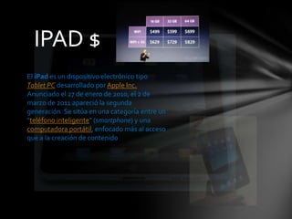 IPAD $  El iPad es un dispositivo electrónico tipo Tablet PC desarrollado por Apple Inc. Anunciado el 27 de enero de 2010, el 2 de marzo de 2011 apareció la segunda generación. Se sitúa en una categoría entre un "teléfono inteligente" (smartphone) y una computadora portátil, enfocado más al acceso que a la creación de contenido 
