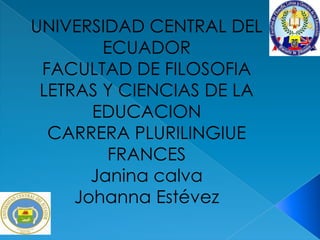 UNIVERSIDAD CENTRAL DEL
        ECUADOR
 FACULTAD DE FILOSOFIA
 LETRAS Y CIENCIAS DE LA
       EDUCACION
  CARRERA PLURILINGIUE
         FRANCES
       Janina calva
     Johanna Estévez
 