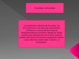 La población urbana de Ecuador se
encuentra en una fase de crecimiento
continuo, a causa de los masivos
desplazamientos humanos desde las áreas
rurales que representan las cuatro quintas
partes del total movimiento migratorio interno
y que afectan sobre todo a Quito y a
Guayaquil.
Ciudades principales
 