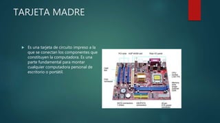 TARJETA MADRE
 Es una tarjeta de circuito impreso a la
que se conectan los componentes que
constituyen la computadora. Es una
parte fundamental para montar
cualquier computadora personal de
escritorio o portátil.
 