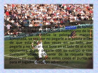 En caso de que el saque sea válido, se comienza un peloteo en el que los jugadores, o parejas, adversarios le pegan a la pelota de forma alternada. El punto se termina cuando uno de los jugadores no devuelve la pelota de manera apropiada, ya sea por no pegarle a la pelota antes de que esta bote dos veces en su lado, por pegarle y no lograr que bote en el lado de el o los oponentes, o por pegarle con su cuerpo o con cualquier objeto diferente de la raqueta que posee; en cualquiera de estos casos el punto va para el jugador o equipo adversario
