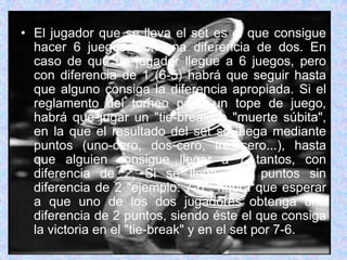 El jugador que se lleva el set es el que consigue hacer 6 juegos, con una diferencia de dos. En caso de que un jugador llegue a 6 juegos, pero con diferencia de 1 (6-5) habrá que seguir hasta que alguno consiga la diferencia apropiada. Si el reglamento del torneo pone un tope de juego, habrá que jugar un "tie-break" o "muerte súbita", en la que el resultado del set se juega mediante puntos (uno-cero, dos-cero, tres-cero...), hasta que alguien consigue llegar a 7 tantos, con diferencia de 2. Si se llega a 7 puntos sin diferencia de 2 "ejemplo: 7-6", habrá que esperar a que uno de los dos jugadores obtenga una diferencia de 2 puntos, siendo éste el que consiga la victoria en el "tie-break" y en el set por 7-6.
