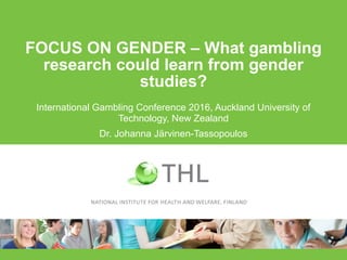 FOCUS ON GENDER – What gambling
research could learn from gender
studies?
International Gambling Conference 2016, Auckland University of
Technology, New Zealand
Dr. Johanna Järvinen-Tassopoulos
 