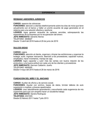 EXPERIENCIA
RESBANC ASESORES JURIDICOS
CARGO: asesora de cobranzas
FUNCIONES: atención a clientes telefónicamente sobre los días de mora que tiene
actualmente con el banco y hallar un pronto acuerdo de pago generados en el
sistema para una solución efectiva y oportuna
LOGROS: logre generar recaudos de carteras vencidas, sobrepasando las
expectativas de la empresa por la recuperación del dinero
JEFE INMEDIATO: Gerardo Alonso
TELEFONO: 3838027
Desde 13 abril del 2018 hasta el 29 de junio de 2019
DULCES IDEAS
CARGO: cajera
FUNCIONES: atención al cliente, organizar y limpiar las exhibiciones y organizar la
bodega. surtir, ingresar mercancía. Atención a los proveedores, capacitar nuevos,
empleados, hacer inventarios, manejo de caja.
LOGROS: logre capacitar y subir más las ventas con buena rotación de los
productos y una buena actitud con cada uno de los clientes y proveedores
JEFE INMEDIATO: German Calderón, dueño
TELEFONO: 4855055
Desde 4 mayo del 2015 hasta el 28 de marzo de 2018
FUNDACION DEL NIÑO Y EL ANCIANO
CARGO: Auxiliar de oficina y de servicio social.
FUNCIONES: Ayudar con archivo, bases de datos, brindar talleres de auto
superación a madres y jóvenes apadrinados
LOGROS: crecí laboralmente aprendiendo y escuchando cada sugerencia de mis
superiores para que con empeño hacer un excelente trabajo
JEFE INMEDIATO: Sandra Rodríguez
TELEFONO: 4531045
Desde 02 febrero 2011 hasta 7 julio 2013
 