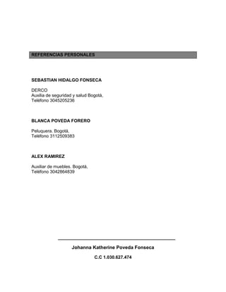 REFERENCIAS PERSONALES
SEBASTIAN HIDALGO FONSECA
DERCO
Auxilia de seguridad y salud Bogotá,
Teléfono 3045205236
BLANCA POVEDA FORERO
Peluquera. Bogotá,
Teléfono 3112509383
ALEX RAMIREZ
Auxiliar de muebles. Bogotá,
Teléfono 3042864839
____________________________________________
Johanna Katherine Poveda Fonseca
C.C 1.030.627.474
 