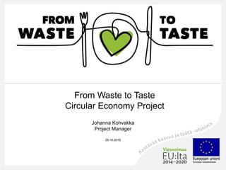 From Waste to Taste
Circular Economy Project
Johanna Kohvakka
Project Manager
25.10.2016
 