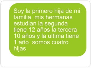 Soy la primero hija de mi
familia mis hermanas
estudian la segunda
tiene 12 años la tercera
10 años y la ultima tiene
1 año somos cuatro
hijas
 