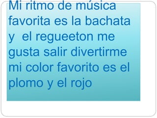 Mi ritmo de música
favorita es la bachata
y el regueeton me
gusta salir divertirme
mi color favorito es el
plomo y el rojo
 
