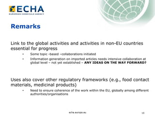 10
Remarks
Link to the global activities and activities in non-EU countries
essential for progress
• Some topic -based –collaborations initiated
• Information generation on imported articles needs intensive collaboration at
global level – not yet established – ANY IDEAS ON THE WAY FORWARD?
Uses also cover other regulatory frameworks (e.g., food contact
materials, medicinal products)
• Need to ensure coherence of the work within the EU, globally among different
authorities/organisations
 