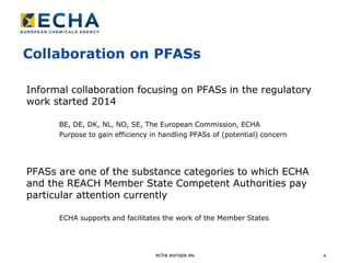 4
Collaboration on PFASs
Informal collaboration focusing on PFASs in the regulatory
work started 2014
BE, DE, DK, NL, NO, SE, The European Commission, ECHA
Purpose to gain efficiency in handling PFASs of (potential) concern
PFASs are one of the substance categories to which ECHA
and the REACH Member State Competent Authorities pay
particular attention currently
ECHA supports and facilitates the work of the Member States
 