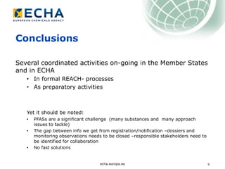 9
Conclusions
Several coordinated activities on-going in the Member States
and in ECHA
• In formal REACH- processes
• As preparatory activities
Yet it should be noted:
• PFASs are a significant challenge (many substances and many approach
issues to tackle)
• The gap between info we get from registration/notification –dossiers and
monitoring observations needs to be closed –responsible stakeholders need to
be identified for collaboration
• No fast solutions
 