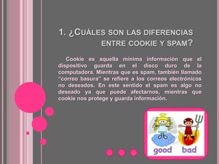 1. ¿CUÁLES SON LAS DIFERENCIAS
         ENTRE COOKIE Y SPAM?

   Cookie es aquella mínima información que el
dispositivo guarda en el disco duro de la
computadora. Mientras que es spam, también llamado
“correo basura” se refiere a los correos electrónicos
no deseados. En este sentido el spam es algo no
deseado ya que puede afectarnos, mientras que
cookie nos protege y guarda información.
 
