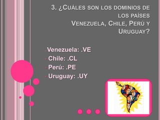 3. ¿CUÁLES SON LOS DOMINIOS DE
                        LOS PAÍSES
          VENEZUELA, CHILE, PERÚ Y
                        URUGUAY?

•Venezuela: .VE
• Chile: .CL

• Perú: .PE

• Uruguay: .UY
 
