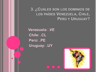 3. ¿CUÁLES SON LOS DOMINIOS DE
       LOS PAÍSES VENEZUELA, CHILE,
                  PERÚ Y URUGUAY?

•Venezuela: .VE
• Chile: .CL

• Perú: .PE

• Uruguay: .UY
 