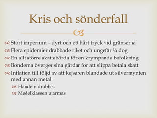 Kris och sönderfall 
 
 Stort imperium – dyrt och ett hårt tryck vid gränserna 
 Flera epidemier drabbade riket och ungefär ¼ dog 
 En allt större skattebörda för en krympande befolkning 
 Bönderna överger sina gårdar för att slippa betala skatt 
 Inflation till följd av att kejsaren blandade ut silvermynten 
med annan metall 
 Handeln drabbas 
 Medelklassen utarmas 
 