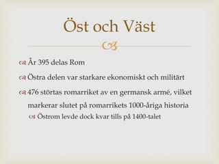 Öst och Väst 
 
 År 395 delas Rom 
 Östra delen var starkare ekonomiskt och militärt 
 476 störtas romarriket av en germansk armé, vilket 
markerar slutet på romarrikets 1000-åriga historia 
 Östrom levde dock kvar tills på 1400-talet 

