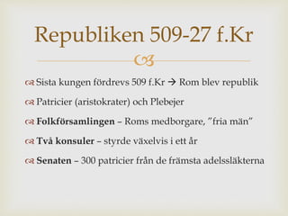 Republiken 509-27 f.Kr 
 
 Sista kungen fördrevs 509 f.Kr  Rom blev republik 
 Patricier (aristokrater) och Plebejer 
 Folkförsamlingen – Roms medborgare, ”fria män” 
 Två konsuler – styrde växelvis i ett år 
 Senaten – 300 patricier från de främsta adelssläkterna 
 