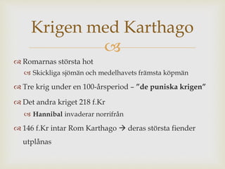 Krigen med Karthago 
 
 Romarnas största hot 
 Skickliga sjömän och medelhavets främsta köpmän 
 Tre krig under en 100-årsperiod – ”de puniska krigen” 
 Det andra kriget 218 f.Kr 
 Hannibal invaderar norrifrån 
 146 f.Kr intar Rom Karthago  deras största fiender 
utplånas 
 