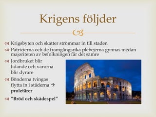 Krigens följder 
 
 Krigsbyten och skatter strömmar in till staden 
 Patricierna och de framgångsrika plebejerna gynnas medan 
majoriteten av befolkningen får det sämre 
 Jordbruket blir 
lidande och varorna 
blir dyrare 
 Bönderna tvingas 
flytta in i städerna  
proletärer 
 ”Bröd och skådespel” 
 