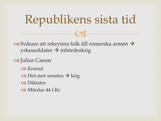 Republikens sista tid 
 
 Svårare att rekrytera folk till romerska armén  
yrkessoldater  inbördeskrig 
 Julius Caesar 
 Konsul 
 Hot mot senaten  krig 
 Diktator 
 Mördas 44 f.Kr 
 