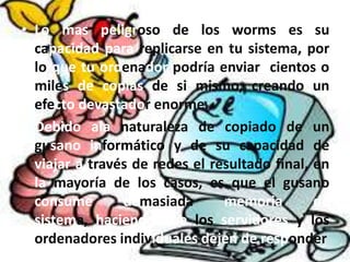 • Lo mas peligroso de los worms es su
capacidad para replicarse en tu sistema, por
lo que tu ordenador podría enviar cientos o
miles de copias de si mismo, creando un
efecto devastador enorme.
• Debido ala naturaleza de copiado de un
gusano informático y de su capacidad de
viajar a través de redes el resultado final, en
la mayoría de los casos, es que el gusano
consume demasiada memoria de
sistema, haciendo que los servidores y los
ordenadores individuales dejen de responder
 