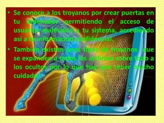 • Se conoce a los troyanos por crear puertas en
tu ordenador permitiendo el acceso de
usuarios malévolos a tu sistema, accediendo
así a tu información confidencial.
• También existen unos tipos de troyanos que
se expanden a todos los archivos sobre todo a
los ocultos por lo que hay que tener mucho
cuidado.
 